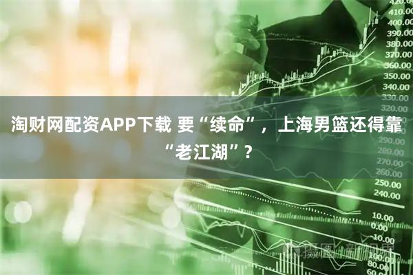 淘财网配资APP下载 要“续命”，上海男篮还得靠“老江湖”？
