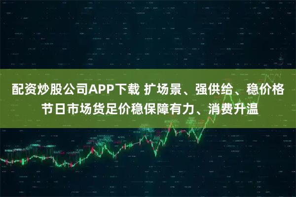 配资炒股公司APP下载 扩场景、强供给、稳价格 节日市场货足价稳保障有力、消费升温