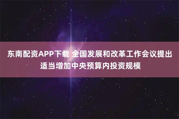 东南配资APP下载 全国发展和改革工作会议提出 适当增加中央预算内投资规模