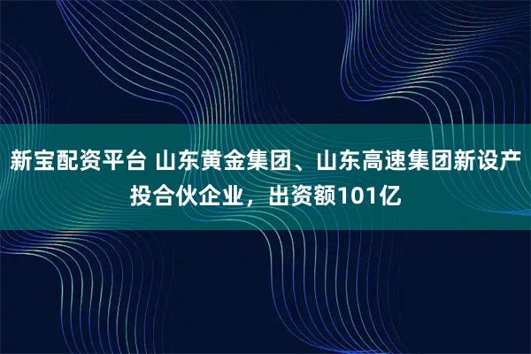 新宝配资平台 山东黄金集团、山东高速集团新设产投合伙企业，出资额101亿