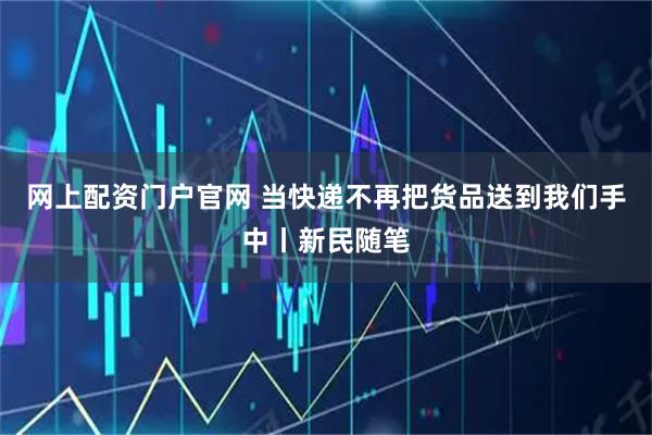 网上配资门户官网 当快递不再把货品送到我们手中丨新民随笔