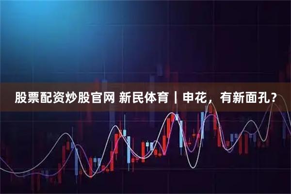股票配资炒股官网 新民体育｜申花，有新面孔？