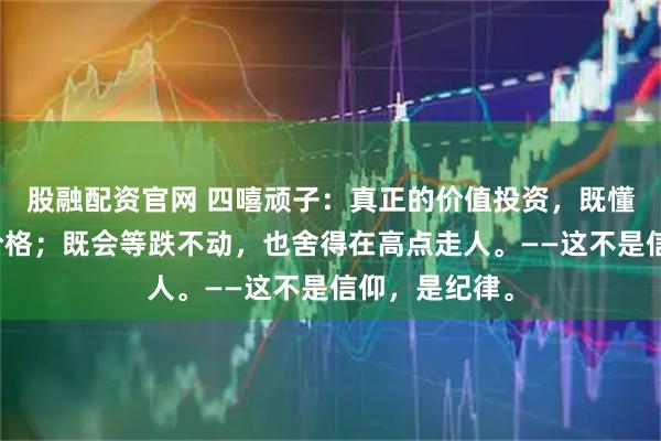 股融配资官网 四嘻顽子：真正的价值投资，既懂价值，也懂价格；既会等跌不动，也舍得在高点走人。——这不是信仰，是纪律。