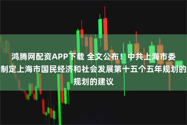 鸿腾网配资APP下载 全文公布！中共上海市委关于制定上海市国民经济和社会发展第十五个五年规划的建议