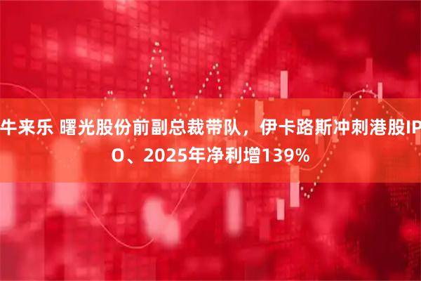 牛来乐 曙光股份前副总裁带队，伊卡路斯冲刺港股IPO、2025年净利增139%