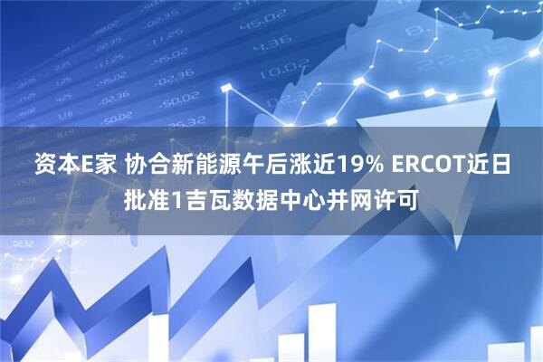 资本E家 协合新能源午后涨近19% ERCOT近日批准1吉瓦数据中心并网许可