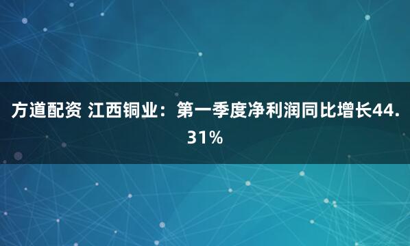 方道配资 江西铜业：第一季度净利润同比增长44.31%
