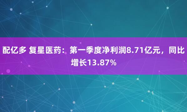 配亿多 复星医药：第一季度净利润8.71亿元，同比增长13.87%